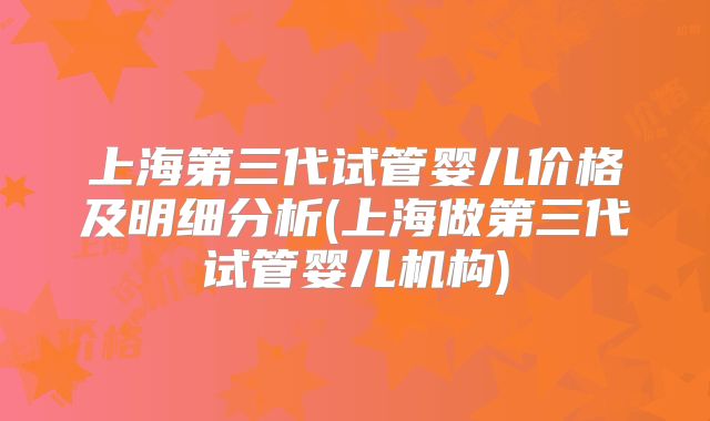 上海第三代试管婴儿价格及明细分析(上海做第三代试管婴儿机构)