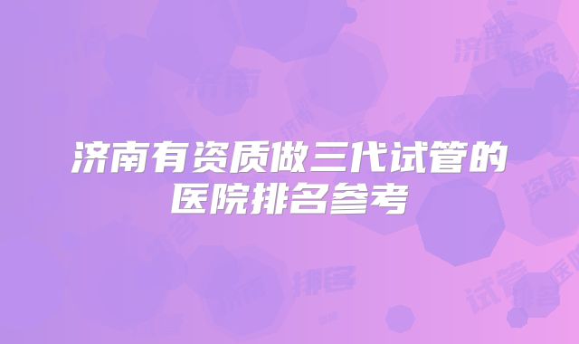 济南有资质做三代试管的医院排名参考