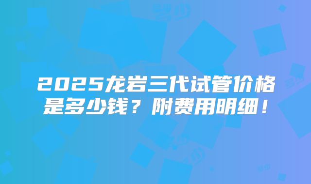 2025龙岩三代试管价格是多少钱？附费用明细！