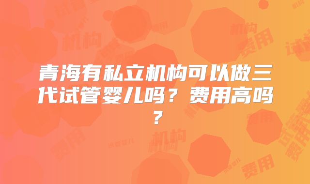 青海有私立机构可以做三代试管婴儿吗？费用高吗？