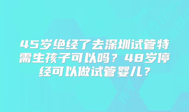 45岁绝经了去深圳试管特需生孩子可以吗?48岁停经可以做试管婴儿?