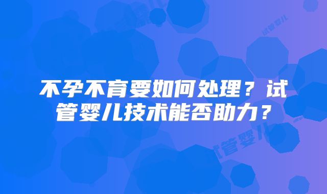 不孕不育要如何处理?试管婴儿技术能否助力?