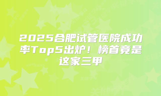 2025合肥试管医院成功率Top5出炉！榜首竟是这家三甲