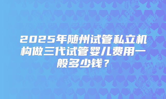 2025年随州试管私立机构做三代试管婴儿费用一般多少钱?