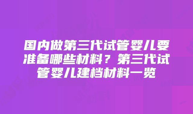国内做第三代试管婴儿要准备哪些材料？第三代试管婴儿建档材料一览