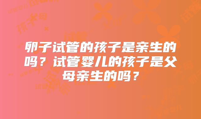 卵子试管的孩子是亲生的吗?试管婴儿的孩子是父母亲生的吗?