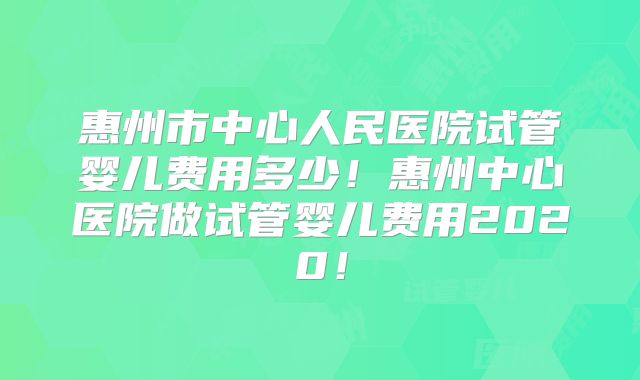 惠州市中心人民医院试管婴儿费用多少！惠州中心医院做试管婴儿费用2020！