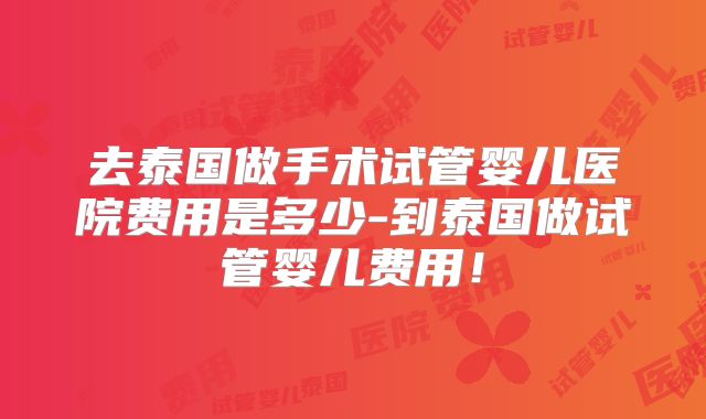 去泰国做手术试管婴儿医院费用是多少-到泰国做试管婴儿费用！
