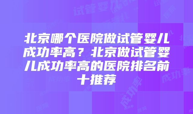 北京哪个医院做试管婴儿成功率高？北京做试管婴儿成功率高的医院排名前十推荐