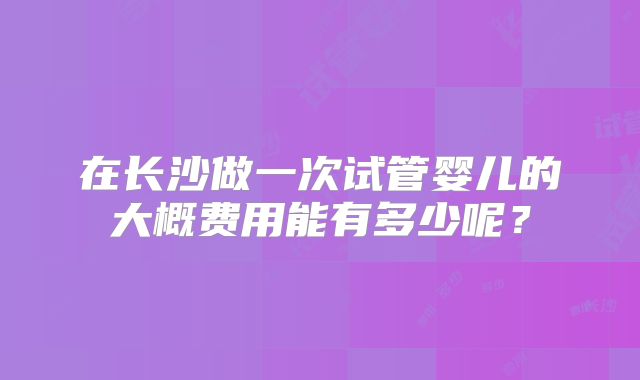 在长沙做一次试管婴儿的大概费用能有多少呢？