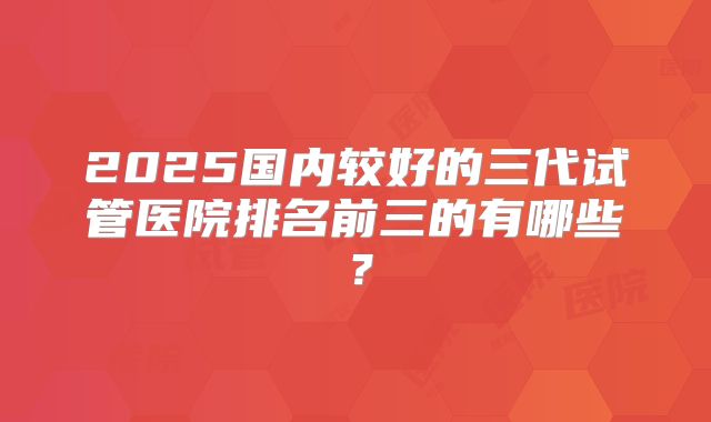 2025国内较好的三代试管医院排名前三的有哪些?