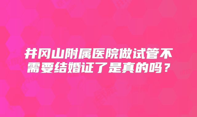 井冈山附属医院做试管不需要结婚证了是真的吗？