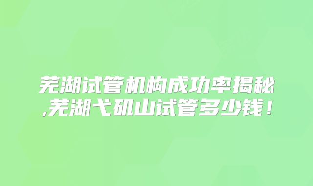 芜湖试管机构成功率揭秘,芜湖弋矶山试管多少钱！
