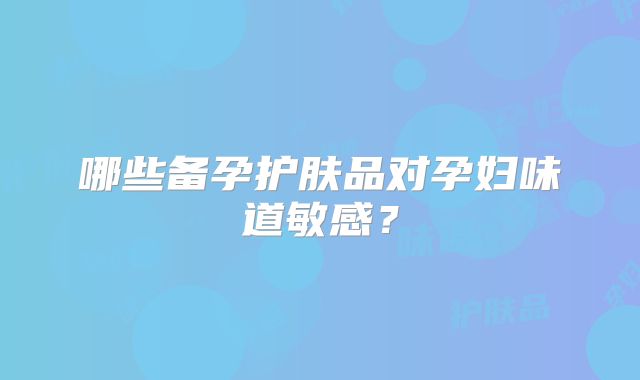 哪些备孕护肤品对孕妇味道敏感?