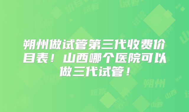 朔州做试管第三代收费价目表！山西哪个医院可以做三代试管！