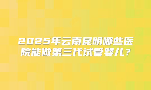 2025年云南昆明哪些医院能做第三代试管婴儿？
