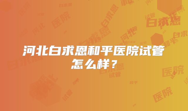 河北白求恩和平医院试管怎么样？