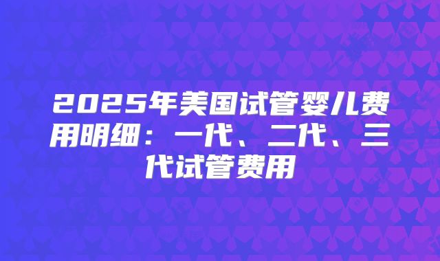 2025年美国试管婴儿费用明细：一代、二代、三代试管费用