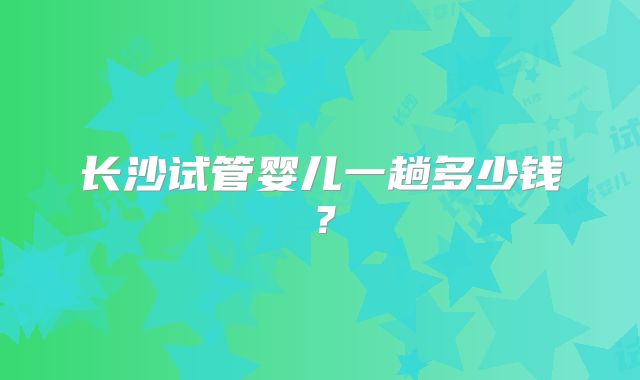 长沙试管婴儿一趟多少钱？