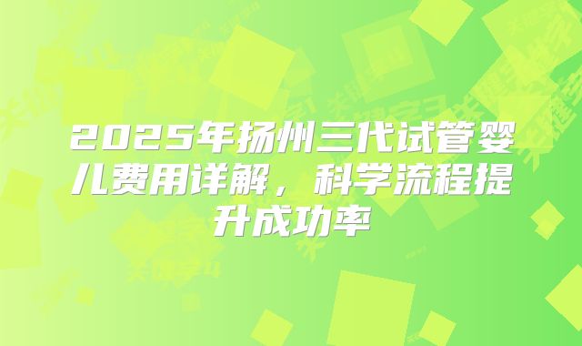 2025年扬州三代试管婴儿费用详解,科学流程提升成功率