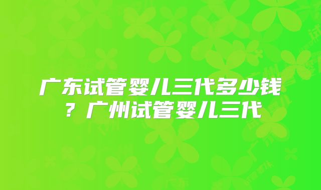 广东试管婴儿三代多少钱？广州试管婴儿三代