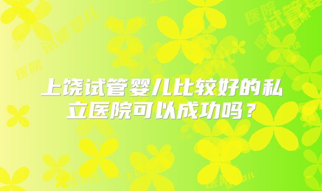 上饶试管婴儿比较好的私立医院可以成功吗?