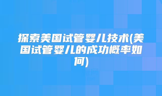 探索美国试管婴儿技术(美国试管婴儿的成功概率如何)