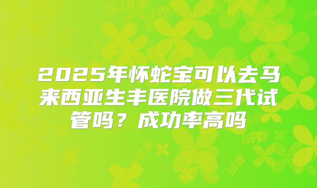 2025年怀蛇宝可以去马来西亚生丰医院做三代试管吗？成功率高吗