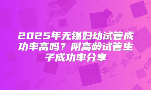 2025年无锡妇幼试管成功率高吗？附高龄试管生子成功率分享