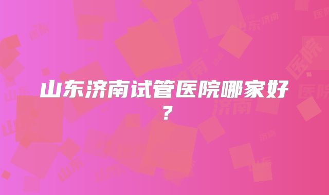 山东济南试管医院哪家好？