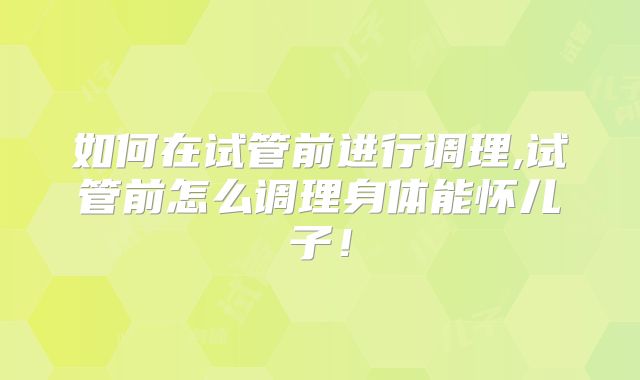 如何在试管前进行调理,试管前怎么调理身体能怀儿子！