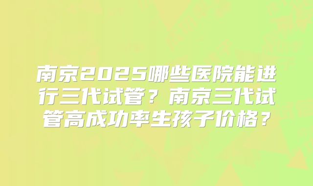 南京2025哪些医院能进行三代试管？南京三代试管高成功率生孩子价格？