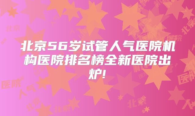 北京56岁试管人气医院机构医院排名榜全新医院出炉!