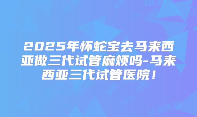 2025年怀蛇宝去马来西亚做三代试管麻烦吗-马来西亚三代试管医院！