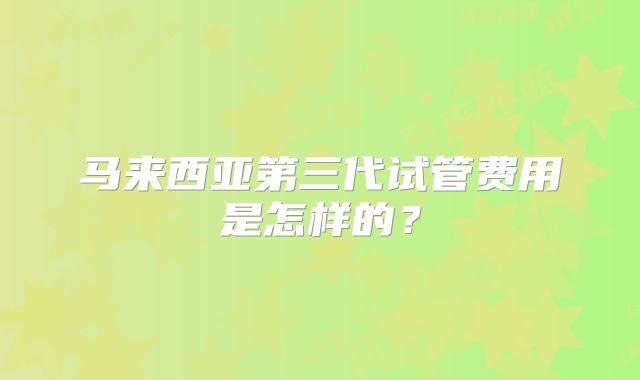 马来西亚第三代试管费用是怎样的?