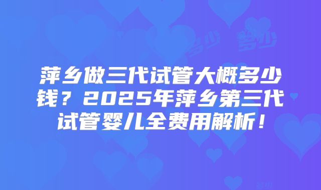 萍乡做三代试管大概多少钱？2025年萍乡第三代试管婴儿全费用解析！