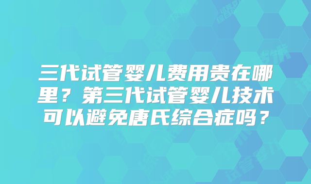 三代试管婴儿费用贵在哪里？第三代试管婴儿技术可以避免唐氏综合症吗？