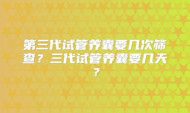 第三代试管养囊要几次筛查？三代试管养囊要几天？