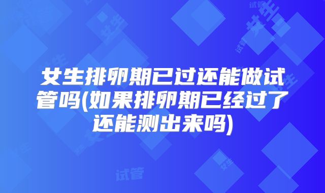 女生排卵期已过还能做试管吗(如果排卵期已经过了还能测出来吗)
