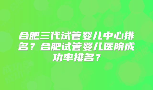 合肥三代试管婴儿中心排名?合肥试管婴儿医院成功率排名?
