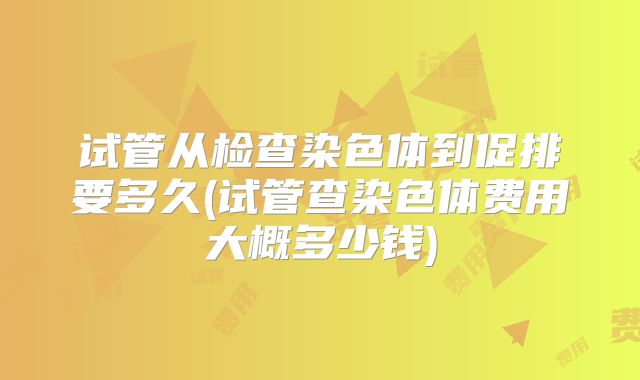 试管从检查染色体到促排要多久(试管查染色体费用大概多少钱)