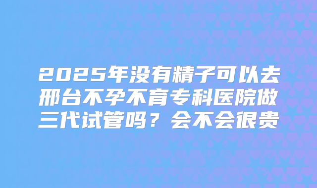 2025年没有精子可以去邢台不孕不育专科医院做三代试管吗?会不会很贵