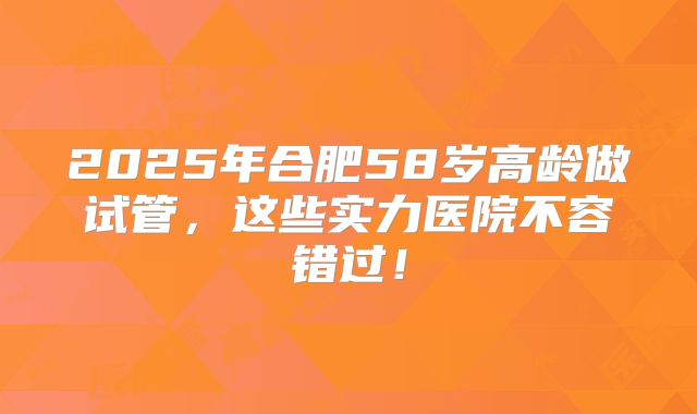 2025年合肥58岁高龄做试管，这些实力医院不容错过！