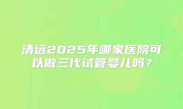 清远2025年哪家医院可以做三代试管婴儿吗?