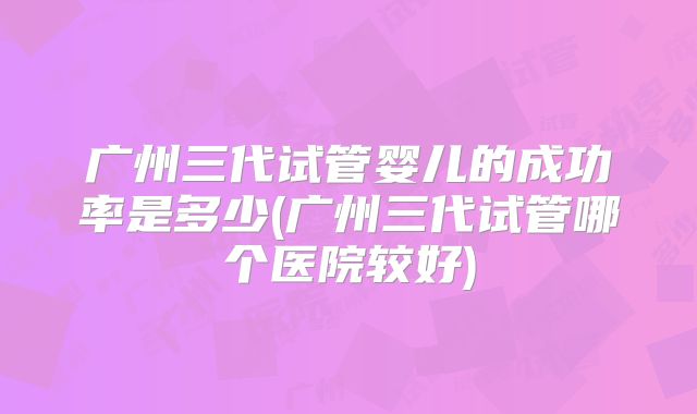 广州三代试管婴儿的成功率是多少(广州三代试管哪个医院较好)