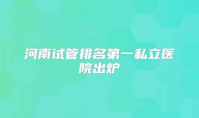 河南试管排名第一私立医院出炉