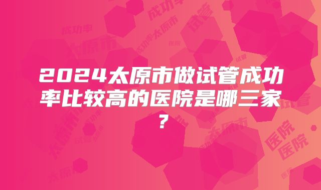 2024太原市做试管成功率比较高的医院是哪三家?