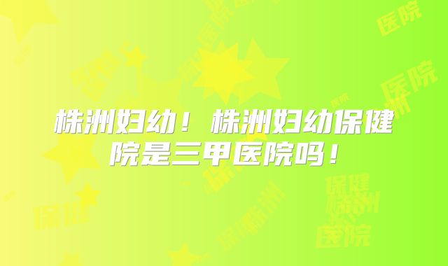 株洲妇幼!株洲妇幼保健院是三甲医院吗!