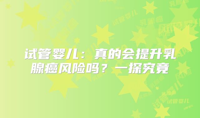 试管婴儿:真的会提升乳腺癌风险吗?一探究竟
