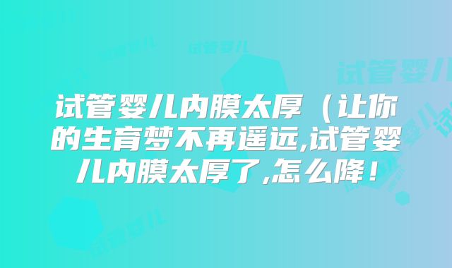试管婴儿内膜太厚(让你的生育梦不再遥远,试管婴儿内膜太厚了,怎么降!